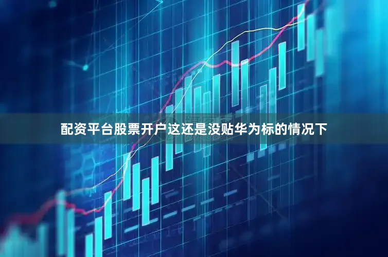 配资平台股票开户这还是没贴华为标的情况下