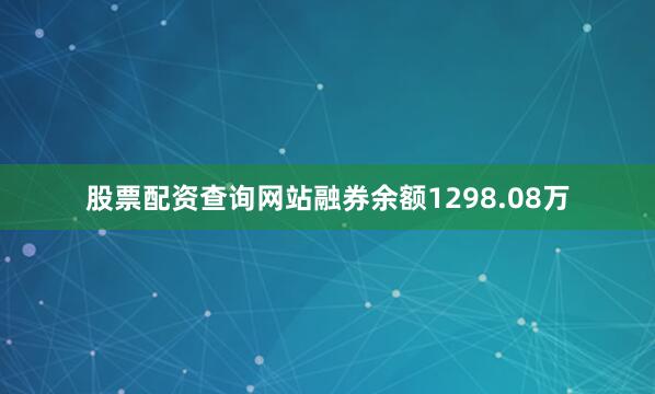 股票配资查询网站融券余额1298.08万