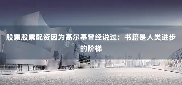 股票股票配资因为高尔基曾经说过：书籍是人类进步的阶梯