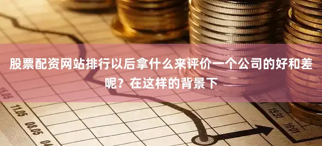 股票配资网站排行以后拿什么来评价一个公司的好和差呢？在这样的背景下