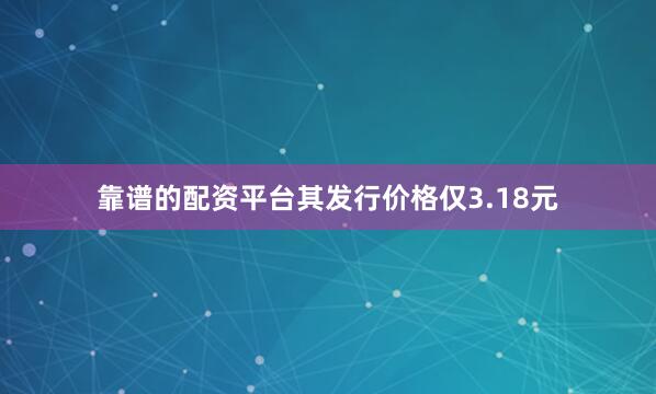 靠谱的配资平台其发行价格仅3.18元