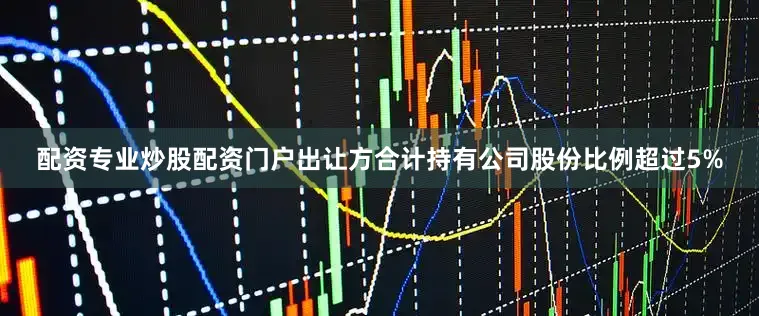 配资专业炒股配资门户出让方合计持有公司股份比例超过5%