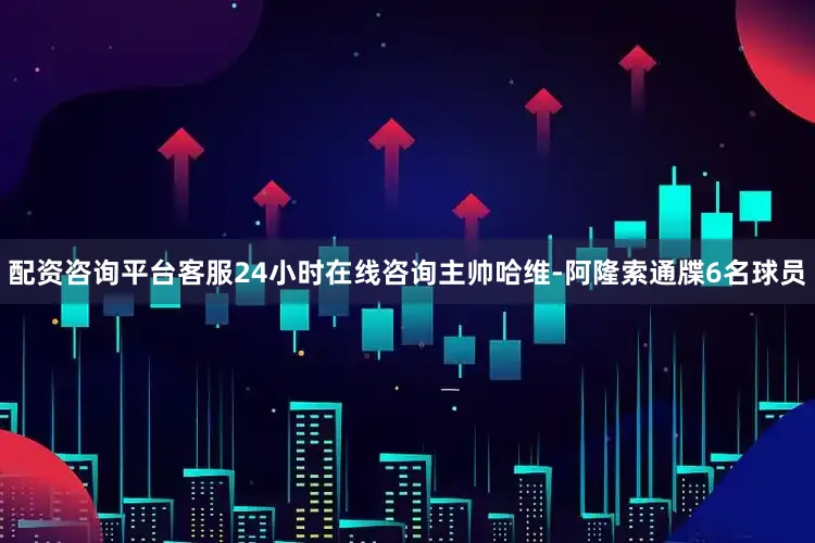 配资咨询平台客服24小时在线咨询主帅哈维-阿隆索通牒6名球员
