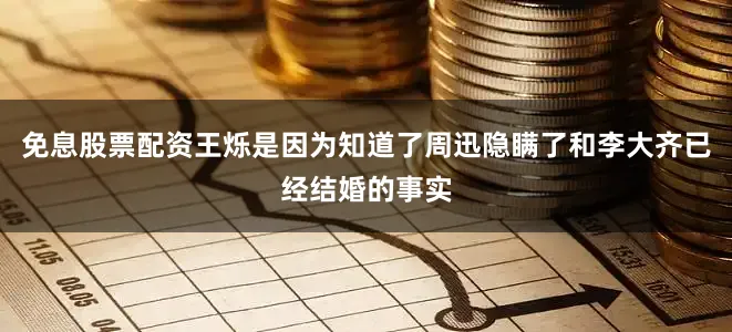 免息股票配资王烁是因为知道了周迅隐瞒了和李大齐已经结婚的事实