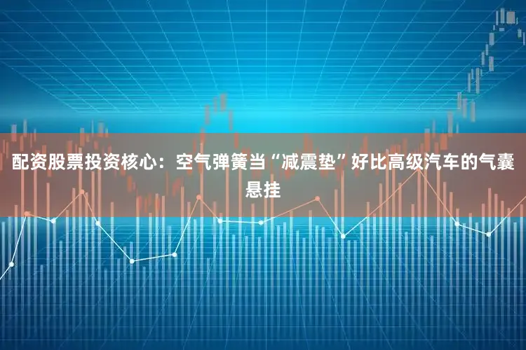 配资股票投资核心：空气弹簧当“减震垫”好比高级汽车的气囊悬挂