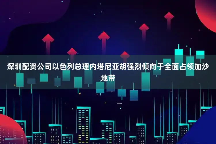 深圳配资公司以色列总理内塔尼亚胡强烈倾向于全面占领加沙地带