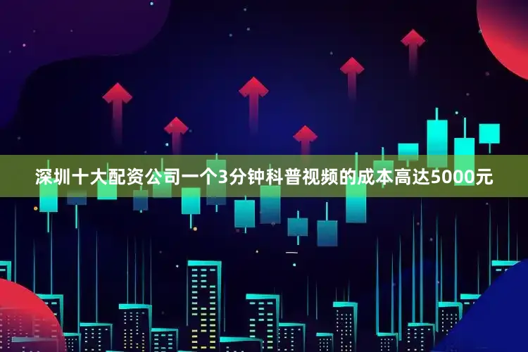 深圳十大配资公司一个3分钟科普视频的成本高达5000元