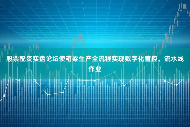 股票配资实盘论坛使箱梁生产全流程实现数字化管控、流水线作业