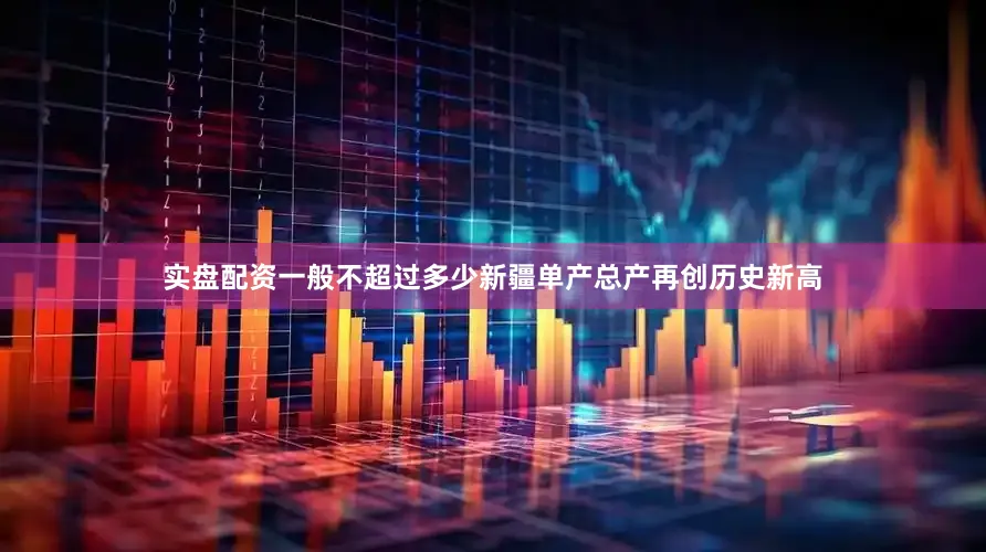 实盘配资一般不超过多少新疆单产总产再创历史新高