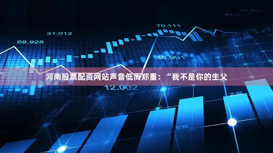 河南股票配资网站声音低而郑重：“我不是你的生父