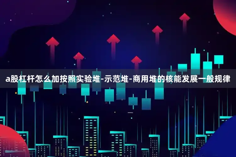 a股杠杆怎么加按照实验堆-示范堆-商用堆的核能发展一般规律